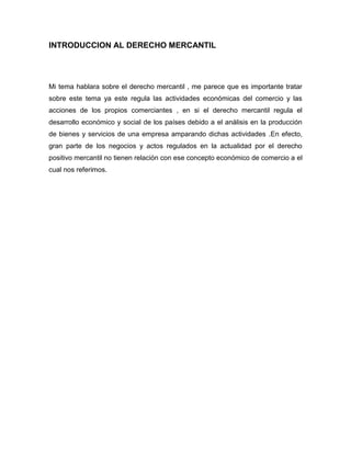 INTRODUCCION AL DERECHO MERCANTIL
Mi tema hablara sobre el derecho mercantil , me parece que es importante tratar
sobre este tema ya este regula las actividades económicas del comercio y las
acciones de los propios comerciantes , en si el derecho mercantil regula el
desarrollo económico y social de los países debido a el análisis en la producción
de bienes y servicios de una empresa amparando dichas actividades .En efecto,
gran parte de los negocios y actos regulados en la actualidad por el derecho
positivo mercantil no tienen relación con ese concepto económico de comercio a el
cual nos referimos.
 