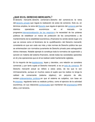 ¿QUE ES EL DERECHO MERCANTIL?
El derecho mercantil, derecho comercial o derecho del comercio es la rama
del derecho privado que regula la realización de actos de comercio. Esto es, en
términos amplios, la rama del Derecho que regula el ejercicio del comercio por los
distintos operadores económicos en el mercado. La
progresiva internacionalización de los negocios y la necesidad de los poderes
públicos de establecer un marco de protección de los consumidores y de
mantenimiento de la estabilidad económica y financiera ha venido dando lugar a lo
que se conoce como el fenómeno de la «publificación» del Derecho mercantil,
consistente en que son cada vez más y más normas de Derecho público las que
se entremezclan con normativa puramente de Derecho privado para salvaguardar
dichos intereses. Notable ejemplo lo constituye toda la normativa de supervisión y
sanción en materia del sistema financiero, donde todas las sociedades operantes
en él y las operaciones que en él se realizan están fuertemente vigiladas.
En la mayoría de las legislaciones, leyes y decretos, una relación se considera
comercial, y por tanto sujeta al Derecho mercantil, si es un acto de comercio. El
Derecho mercantil actual se refiere a estos actos, de los que lo son
intrínsecamente, aunque en muchos casos el sujeto que los realiza no tenga la
calidad de comerciante (sistema objetivo); sin perjuicio de ello,
existen ordenamientos jurídicos en que el sistema es subjetivo, con base en
la empresa, regulando tanto su estatuto jurídico, como el ejercicio de la actividad
económica, en sus relaciones contractuales que mantienen los empresarios entre
ellos y con terceros.
 