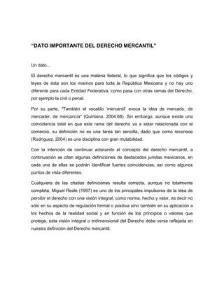 “DATO IMPORTANTE DEL DERECHO MERCANTIL”
Un dato...
El derecho mercantil es una materia federal, lo que significa que los códigos y
leyes de ésta son los mismos para toda la República Mexicana y no hay uno
diferente para cada Entidad Federativa, como pasa con otras ramas del Derecho,
por ejemplo la civil o penal.
Por su parte, "También el vocablo ‘mercantil’ evoca la idea de mercado, de
mercader, de mercancía" (Quintana, 2004:68). Sin embargo, aunque existe una
coincidencia total en que esta rama del derecho va a estar relacionada con el
comercio, su definición no es una tarea tan sencilla, dado que como reconoce
(Rodríguez, 2004) es una disciplina con gran mutabilidad.
Con la intención de continuar aclarando el concepto del derecho mercantil, a
continuación se citan algunas definiciones de destacados juristas mexicanos, en
cada una de ellas se podrán identificar fuertes coincidencias, así como algunos
puntos de vista diferentes.
Cualquiera de las citadas definiciones resulta correcta, aunque no totalmente
completa, Miguel Reale (1997) es uno de los principales impulsores de la idea de
percibir el derecho con una visión integral, como norma, hecho y valor, es decir no
sólo en su aspecto de regulación formal o positiva sino también en su aplicación a
los hechos de la realidad social y en función de los principios o valores que
protege, esta visión integral o tridimensional del Derecho debe verse reflejada en
nuestra definición del Derecho mercantil.
 