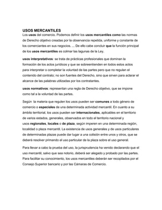 USOS MERCANTILES
Los usos del comercio. Podemos definir los usos mercantiles como las normas
de Derecho objetivo creadas por la observancia repetida, uniforme y constante de
los comerciantes en sus negocios. ... De ello cabe concluir que la función principal
de los usos mercantiles es colmar las lagunas de la Ley.
usos interpretativos: se trata de prácticas profesionales que dominan la
formación de los actos jurídicos y que se sobreentienden en todos estos actos
para interpretar o completar la voluntad de las partes pero que no regulan el
contenido del contrato; no son fuentes del Derecho, sino que sirven para aclarar el
alcance de las palabras utilizadas por los contratantes.
usos normativos: representan una regla de Derecho objetivo, que se impone
como tal a la voluntad de las partes.
Según la materia que regulen los usos pueden ser comunes a todo género de
comercio o especiales de una determinada actividad mercantil. En cuanto a su
ámbito territorial, los usos pueden ser internacionales, aplicables en el territorio
de varios estados, generales, observados en todo el territorio nacional y
usos regionales, locales o de plaza, según imperen en una determinada región,
localidad o plaza mercantil. La existencia de usos generales y de usos particulares
de determinadas plazas puede dar lugar a una colisión entre unos y otros, que se
deberá resolver primando el uso particular de la plaza sobre el uso general.
Para llevar a cabo la prueba del uso, la jurisprudencia ha venido declarando que el
uso mercantil, salvo que sea notorio, deberá ser alegado y probado por las partes.
Para facilitar su conocimiento, los usos mercantiles deberán ser recopilados por el
Consejo Superior bancario y por las Cámaras de Comercio.
 