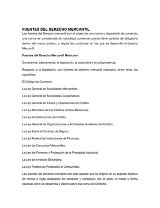 FUENTES DEL DERECHO MERCANTIL
Las fuentes del Derecho mercantil son el origen de una norma o disposición de comercio,
una norma es considerada de naturaleza comercial cuando tiene carácter de obligatoria
dentro del marco jurídico, y regula las conductas en las que se desarrolla el derecho
Mercantil.
Fuentes del Derecho Mercantil Mexicano
Comprende, básicamente, la legislación, la costumbre y la jurisprudencia.
Respecto a la legislación, son fuentes de derecho mercantil mexicano, entre otras, las
siguientes:
El Código de Comercio.
La Ley General de Sociedades Mercantiles.
La Ley General de Sociedades Cooperativas.
La Ley General de Títulos y Operaciones de Crédito.
La Ley Monetaria de los Estados Unidos Mexicanos.
La Ley de Instituciones de Crédito.
La Ley General de Organizaciones y Actividades Auxiliares del Crédito.
La Ley Sobre el Contrato de Seguro.
La Ley Federal de Instituciones de Finanzas.
La Ley de Concursos Mercantiles.
La Ley del Fomento y Protección de la Propiedad Industrial.
La Ley de Inversión Extranjera.
La Ley Federal de Protección al Consumidor.
Las fuentes del Derecho mercantil son todo aquello que se origina en su aspecto objetivo
de norma o regla obligatoria de conducta y constituye, por lo tanto, el modo o forma
especial cómo se desarrolla y desenvuelve esa rama del Derecho.
 