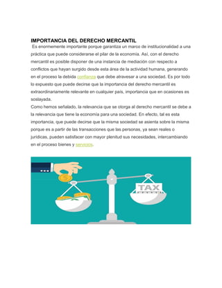 IMPORTANCIA DEL DERECHO MERCANTIL
Es enormemente importante porque garantiza un marco de institucionalidad a una
práctica que puede considerarse el pilar de la economía. Así, con el derecho
mercantil es posible disponer de una instancia de mediación con respecto a
conflictos que hayan surgido desde esta área de la actividad humana, generando
en el proceso la debida confianza que debe atravesar a una sociedad. Es por todo
lo expuesto que puede decirse que la importancia del derecho mercantil es
extraordinariamente relevante en cualquier país, importancia que en ocasiones es
soslayada.
Como hemos señalado, la relevancia que se otorga al derecho mercantil se debe a
la relevancia que tiene la economía para una sociedad. En efecto, tal es esta
importancia, que puede decirse que la misma sociedad se asienta sobre la misma
porque es a partir de las transacciones que las personas, ya sean reales o
jurídicas, pueden satisfacer con mayor plenitud sus necesidades, intercambiando
en el proceso bienes y servicios.
 