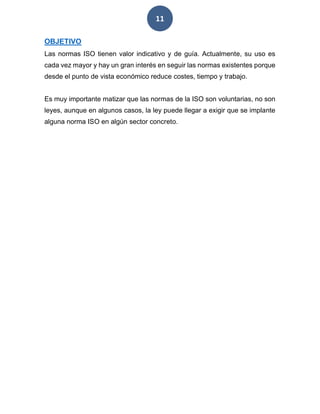 11
OBJETIVO
Las normas ISO tienen valor indicativo y de guía. Actualmente, su uso es
cada vez mayor y hay un gran interés en seguir las normas existentes porque
desde el punto de vista económico reduce costes, tiempo y trabajo.
Es muy importante matizar que las normas de la ISO son voluntarias, no son
leyes, aunque en algunos casos, la ley puede llegar a exigir que se implante
alguna norma ISO en algún sector concreto.
 