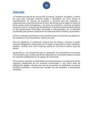 12
FINALIDAD
La finalidad principal de las normas ISO es orientar, coordinar, simplificar y unificar
los usos para conseguir menores costes y efectividad, así como buscar la
estandarización de normas de productos y servicios para las empresas u
organizaciones a nivel internacional; es decir, las normas que se hagan en cada uno
de los países serán homogéneas y, por tanto, los productos y servicios se podrán
comparar entre sí. Cualquier tipo de certificación constituirá una herramienta valiosa
en las transacciones comerciales nacionales e internacionales. Es un elemento
insustituible para generar confianza en las relaciones entre el cliente y el proveedor.
Entre los múltiples beneficiados con las certificaciones se encuentran los gobiernos,
las industrias y los consumidores. Veamos por qué:
Para los gobiernos, la certificación asegura que los bienes y servicios cumplen
requisitos obligatorios relacionados con la salud, la seguridad, el medio ambiente,
etcétera. También sirve como medio de control en el comercio exterior entre los
países.
Igualmente es una herramienta para la evaluación de proveedores en procesos
contractuales y para verificar que el bien adjudicado en un proceso licitatorio cumple
los requisitos establecidos en los pliegos de condiciones.
Para el sector industrial, la certificación le permite demostrar el cumplimiento de los
requisitos establecidos en los acuerdos contractuales o que hacen parte de
obligaciones legales, mientras que para el consumidor la certificación le permite
identificar productos o servicios que cumplen con los requisitos, o proveedores
confiables.
 