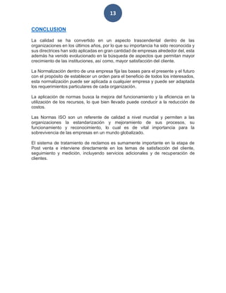 13
CONCLUSION
La calidad se ha convertido en un aspecto trascendental dentro de las
organizaciones en los últimos años, por lo que su importancia ha sido reconocida y
sus directrices han sido aplicadas en gran cantidad de empresas alrededor del, esta
además ha venido evolucionado en la búsqueda de aspectos que permitan mayor
crecimiento de las instituciones, así como, mayor satisfacción del cliente.
La Normalización dentro de una empresa fija las bases para el presente y el futuro
con el propósito de establecer un orden para el beneficio de todos los interesados,
esta normalización puede ser aplicada a cualquier empresa y puede ser adaptada
los requerimientos particulares de cada organización.
La aplicación de normas busca la mejora del funcionamiento y la eficiencia en la
utilización de los recursos, lo que bien llevado puede conducir a la reducción de
costos.
Las Normas ISO son un referente de calidad a nivel mundial y permiten a las
organizaciones la estandarización y mejoramiento de sus procesos, su
funcionamiento y reconocimiento, lo cual es de vital importancia para la
sobrevivencia de las empresas en un mundo globalizado.
El sistema de tratamiento de reclamos es sumamente importante en la etapa de
Post venta e interviene directamente en los temas de satisfacción del cliente,
seguimiento y medición, incluyendo servicios adicionales y de recuperación de
clientes.
 
