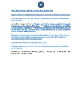14
BIBLIOGRAFIA Y FUENTES DE INFORMACION
https://www.ticportal.es/temas/sistema-gestion-documental/iso-gestion-documental
https://www.eadic.com/iso-9001-aplicacion-del-sistema-de-gestion-de-la-calidad-
en-la-industria/
Autor: Borja Muga, profesor del Máster en Gestión Integrada de la Calidad, la
Seguridad y el Medio Ambiente, del Máster en Electrónica Industrial,
Automatización y Control y del Curso de Implantación del Sistema de Gestión
de la Calidad ISO 9001. Auditorías de Calidad y Aplicación al Sector Industrial,
Construcción y Agroalimentario
https://www.monografias.com/trabajos102/aplicacion-norma-iso-a-9000-empresa-
manufacturera-republica-dominicana/aplicacion-norma-iso-a-9000-empresa-
manufacturera-republica-dominicana.shtml
https://www.importancia.org/normas-iso-9000.php
https://www.eadic.com/iso-9001-aplicacion-del-sistema-de-gestion-de-la-calidad-
en-la-industria/
EDUARDO FERNANDEZ NUÑEZ (2007) ARCHIVOS Y NORMAS ISO
EDICIONES TREA ESPAÑA
 