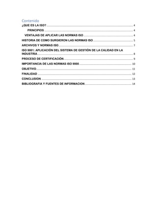 Contenido
¿QUE ES LA ISO?..................................................................................................................... 4
PRINCIPIOS ........................................................................................................................ 4
VENTAJAS DE APLICAR LAS NORMAS ISO................................................................... 4
HISTORIA DE COMO SURGIERON LAS NORMAS ISO...................................................... 5
ARCHIVOS Y NORMAS ISO..................................................................................................... 7
ISO 9001: APLICACIÓN DEL SISTEMA DE GESTIÓN DE LA CALIDAD EN LA
INDUSTRIA ................................................................................................................................. 8
PROCESO DE CERTIFICACIÓN.............................................................................................. 9
IMPORTANCIA DE LAS NORMAS ISO 9000....................................................................... 10
OBJETIVO................................................................................................................................. 11
FINALIDAD ............................................................................................................................... 12
CONCLUSION .......................................................................................................................... 13
BIBLIOGRAFIA Y FUENTES DE INFORMACION ............................................................... 14
 