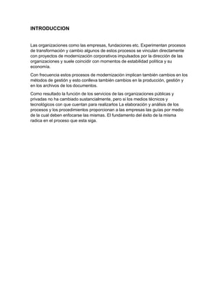 INTRODUCCION
Las organizaciones como las empresas, fundaciones etc. Experimentan procesos
de transformación y cambio algunos de estos procesos se vinculan directamente
con proyectos de modernización corporativos impulsados por la dirección de las
organizaciones y suele coincidir con momentos de estabilidad política y su
economía.
Con frecuencia estos procesos de modernización implican también cambios en los
métodos de gestión y esto conlleva también cambios en la producción, gestión y
en los archivos de los documentos.
Como resultado la función de los servicios de las organizaciones públicas y
privadas no ha cambiado sustancialmente, pero si los medios técnicos y
tecnológicos con que cuentan para realizarlos La elaboración y análisis de los
procesos y los procedimientos proporcionan a las empresas las guías por medio
de la cual deben enfocarse las mismas. El fundamento del éxito de la misma
radica en el proceso que esta siga.
 