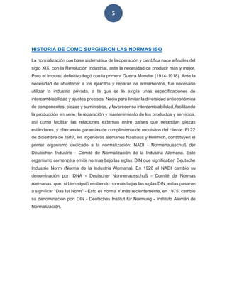 5
HISTORIA DE COMO SURGIERON LAS NORMAS ISO
La normalización con base sistemática de la operación y científica nace a finales del
siglo XIX, con la Revolución Industrial, ante la necesidad de producir más y mejor.
Pero el impulso definitivo llegó con la primera Guerra Mundial (1914-1918). Ante la
necesidad de abastecer a los ejércitos y reparar los armamentos, fue necesario
utilizar la industria privada, a la que se le exigía unas especificaciones de
intercambiabilidad y ajustes precisos. Nació para limitar la diversidad antieconómica
de componentes, piezas y suministros, y favorecer su intercambiabilidad, facilitando
la producción en serie, la reparación y mantenimiento de los productos y servicios,
así como facilitar las relaciones externas entre países que necesitan piezas
estándares, y ofreciendo garantías de cumplimiento de requisitos del cliente. El 22
de diciembre de 1917, los ingenieros alemanes Naubaus y Hellmich, constituyen el
primer organismo dedicado a la normalización: NADI - Normenausschuß der
Deutschen Industrie - Comité de Normalización de la Industria Alemana. Este
organismo comenzó a emitir normas bajo las siglas: DIN que significaban Deutsche
Industrie Norm (Norma de la Industria Alemana). En 1926 el NADI cambio su
denominación por: DNA - Deutscher Normenausschuß - Comité de Normas
Alemanas, que, si bien siguió emitiendo normas bajas las siglas DIN, estas pasaron
a significar "Das Ist Norm" - Esto es norma Y más recientemente, en 1975, cambio
su denominación por: DIN - Deutsches Institut für Normung - Instituto Alemán de
Normalización.
 