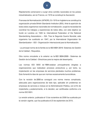 6
Rápidamente comenzaron a surgir otros comités nacionales en los países
industrializados, así en Francia, en 1918 se constituyó la Asociación
Francesa de Normalización (AFNOR). En 1919 en Inglaterra se constituyó la
organización privada British Standards Institution (BSI). Ante la aparición de
todos estos organismos nacionales de normalización, surgió la necesidad de
coordinar los trabajos y experiencias de todos ellos, con este objetivo se
fundó en Londres en 1926 la: International Federation of the National
Standardizing Associations – ISA. Tras la Segunda Guerra Mundial, este
organismo fue sustituido en 1947, por la International Organization for
Standardization - ISO - Organización Internacional para la Normalización.
La principal norma de la familia es la ISO 9001:2015: Sistemas de Gestión
de la Calidad - Requisitos.
Otra norma vinculante a la anterior es la ISO 9004:2009 - Sistemas de
Gestión de la Calidad - Directrices para la mejora del desempeño.
Las normas ISO 9000 de 1994 estaban principalmente dirigidas a
organizaciones que realizaban procesos productivos y, por tanto, su
implantación en las empresas de servicios planteaba muchos problemas.
Esto fomentó la idea de que son normas excesivamente burocráticas.
Con la revisión de 2000 se consiguió una norma menos complicada,
adecuada para organizaciones de todo tipo, aplicable sin problemas en
empresas de servicios e incluso en la Administración Pública, con el fin de
implantarla y posteriormente, si lo deciden, ser certificadas conforme a la
norma ISO 9001.
La versión anterior, publicada el 13 de noviembre de 2008 fue sustituida por
la versión vigente, que fue publicada el 23 de septiembre de 2015.
 