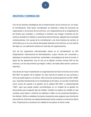 7
ARCHIVOS Y NORMAS ISO
Uno de los factores estratégicos de la modernización de los archivos es, sin duda,
la normalización. Este factor normalizador se extiende a todos los procesos de
organización y de servicio de los archivos, con independencia de la antigüedad de
los fondos que custodian, y contribuye a erradicar esa imagen romántica de los
archivos anclados en hábitos y costumbres decimonónicas, alejados de la sociedad
contemporánea. Con ayuda de la normalización y de otros factores de cambio, la
archivística ya no es una ciencia del pasado aplicada a los archivos, es una ciencia
del siglo xxi, con aplicación práctica en todo tipo de organizaciones.
Uno de los organismos internacionales claves en la normalización es ISO
(Organización Internacional de Normalización), cuyas normas son conocidas y
aplicadas en sectores económicos, industriales y tecnológicos de todo el mundo. A
pesar de las apariencias, hoy en día ya se aplican muchas normas ISO en los
archivos y en los documentos que llegan a ellos y de todas ellas damos cuenta en
este libro.
Una de las de mayor implantación en organizaciones de todo el mundo es la norma
ISO 9001 de gestión de la calidad. En este manual se explica en qué consiste y
cómo se puede aplicar a un archivo. Otra norma de reciente aparición es ISO 15489,
que, inspirada directamente en la metodología archivística, se concibe inicialmente
como norma de soporte a la gestión de la calidad ISO 9001 y medioambiental
14001, pero que puede acabar convirtiéndose en un modelo de la gestión de
documentos para cualquier tipo de entidad. También se explica con detalle en qué
consiste, para reducir o eliminar los defectos o fallos en los productos liberados a
los clientes. Define y establece los pasos necesarios para asegurar que el producto
sea conforme. Estimula una rápida identificación de los cambios y evita los de última
hora. Proporciona un producto con calidad en los plazos al menor coste.
 
