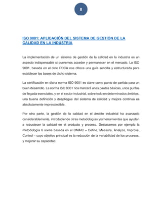 8
ISO 9001: APLICACIÓN DEL SISTEMA DE GESTIÓN DE LA
CALIDAD EN LA INDUSTRIA
La implementación de un sistema de gestión de la calidad en la industria es un
aspecto indispensable si queremos acceder y permanecer en el mercado. La ISO
9001, basada en el ciclo PDCA nos ofrece una guía sencilla y estructurada para
establecer las bases de dicho sistema.
La certificación en dicha norma ISO 9001 es clave como punto de partida para un
buen desarrollo. La norma ISO 9001 nos marcará unas pautas básicas, unos puntos
de llegada esenciales, y en el sector industrial, sobre todo en determinados ámbitos,
una buena definición y despliegue del sistema de calidad y mejora continua es
absolutamente imprescindible.
Por otra parte, la gestión de la calidad en el ámbito industrial ha avanzado
considerablemente, introduciendo otras metodologías y/o herramientas que ayudan
a robustecer la calidad en el producto y proceso. Destacamos por ejemplo la
metodología 6 sixma basada en el DMAIC – Define, Measure, Analyze, Improve,
Control – cuyo objetivo principal es la reducción de la variabilidad de los procesos,
y mejorar su capacidad.
 