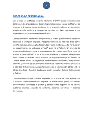 9
PROCESO DE CERTIFICACIÓN
Con el fin de ser certificado conforme a la norma ISO 9001 (única norma ertificable
de la serie), las organizaciones deben elegir el alcance que vaya a certificarse, los
procesos o áreas que desea involucrar en el proyecto, seleccionar un registro,
someterse a la auditoría y, después de terminar con éxito, someterse a una
inspección anual para mantener la certificación.
Los requerimientos de la norma son genéricos, a raíz de que los mismos deben ser
aplicables a cualquier empresa, independientemente de factores tales como:
tamaño, actividad, clientes, planificación, tipo y estilo de liderazgo, etc. Por tanto, en
los requerimientos se establece el "qué", pero no el "cómo". Un proyecto de
implementación involucra que la empresa desarrolle criterios específicos y que los
aplique, a través del SGC, a las actividades propias de la empresa. Al desarrollar
estos criterios coherentes con su actividad, la empresa construye su Sistema de
Gestión de la Calidad. Un proyecto de implementación, involucrará, como mínimo:
Entender y conocer los requerimientos normativos y cómo los mismos alcanzan a
la actividad de la empresa. Analizar la situación de la organización, dónde está y a
dónde debe llegar. Construir desde cada acción puntual un Sistema de Gestión de
la Calidad.
Documentar los procesos que sean requeridos por la norma, así como aquellas que
la actividad propia de la empresa requiera. La norma solicita que se documenten
procedimientos vinculados a: gestión y control escrito, registros de la calidad,
auditorías internas, producto no conforme, acciones correctivas y acciones
preventivas.
.
 