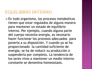  En todo organismo, los procesos metabolicos
tienen que estar regulados de alguna manera
para mantener un estado de equilibrio
interno. Por ejemplo, cuando alguna parte
del cuerpo necesita energía, es necesario
hacer funcionar los procesos adecuados para
ponerla a su disposición. Y cuando ya se ha
proporcionado la cantidad suficiente de
energia, se ha de reducir su producción o
suspenderla por completo. La tendencia de
los seres vivos a mantener un medio interno
constante se denomina homeostasis.
 