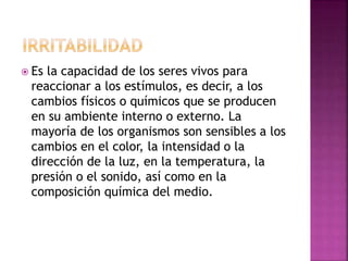  Es la capacidad de los seres vivos para
reaccionar a los estímulos, es decir, a los
cambios físicos o químicos que se producen
en su ambiente interno o externo. La
mayoría de los organismos son sensibles a los
cambios en el color, la intensidad o la
dirección de la luz, en la temperatura, la
presión o el sonido, así como en la
composición química del medio.
 