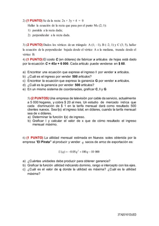 3TA20161DUED
2) (1 PUNTO) Se da la recta: 2x + 3y + 4 = 0
Hallar la ecuación de la recta que pasa por el punto M0 (2; 1):
1) paralela a la recta dada;
2) perpendicular a la recta dada.
3) (2 PUNTO) Dados los vértices de un triángulo A (1; –1), B (–2; 1) y C (3; 5), hallar
la ecuación de la perpendicular bajada desde el vértice A a la mediana, trazada desde el
vértice B.
4) (1 PUNTO) El costo C (en dólares) de fabricar x artículos de hojas está dado
por la ecuación C = 45x + 6 000. Cada artículo puede venderse en $ 60.
a) Encontrar una ecuación que exprese el ingreso I por vender x artículos.
b) ¿Cuál es el ingreso por vender 500 artículos?
c) Encontrar la ecuación que expresa la ganancia G por vender x artículos.
d) ¿Cuál es la ganancia por vender 500 artículos?
e) En un mismo sistema de coordenadas, graficar C, I y G
5) (2 PUNTOS) Una empresa de televisión por cable da servicio, actualmente
a 5 000 hogares, y cobra $ 20 al mes. Un estudio de mercado indica que
cada disminución de $ 1 en la tarifa mensual dará como resultado 500
clientes nuevos. Sea I(x) el ingreso total, en dólares, cuando la tarifa mensual
sea de x dólares.
a) Determinar la función I(x) de ingreso.
b) Graficar I y calcular el valor de x que de cómo resultado el ingreso
mensual máximo.
6) (1 PUNTO) La utilidad mensual estimada en Nuevos soles obtenida por la
empresa “El Pirata” al producir y vender sacos de arroz de exportación es:
a) ¿Cuántas unidades debe producir para obtener ganancia?
b) Graficar la función utilidad indicando dominio, rango e intercepto con los ejes.
c) ¿Cuál es el valor de q donde la utilidad es máxima? ¿Cuál es la utilidad
máxima?
q
0001010005.0)( 2
 qqqU
 