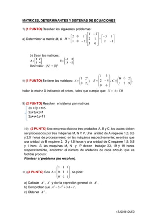 4TA20161DUED
MATRICES, DETERMINANTES Y SISTEMAS DE ECUACIONES
7) (1 PUNTO) Resolver los siguientes problemas:
a) Determinar la matriz M, si
b) Sean las matrices:







43
21
A 








23
41
B
Determinar: |A|2
+ |B|2
8) (1 PUNTO) Se tiene las matrices:
hallar la matriz X indicando el orden, tales que cumple que:
9) (2 PUNTO) Resolver el sistema por matrices
3x +2y +z=5
2x+3y+z=1
2x+y+3z=11
10) (2 PUNTO) Una empresa elabora tres productos A, B y C, los cuales deben
ser procesados por tres máquinas M, N Y P. Una unidad de A requiere 1,5; 0,5
y 2,0 horas de procesamiento en las máquinas respectivamente; mientras que
una unidad de B requiere 2, 2 y 1.5 horas y una unidad de C requiere 1,5; 0,5
y 1 hora. Si las maquinas M, N y P deben trabajar 23, 19 y 19 horas
respectivamente, encontrar el número de unidades de cada artículo que es
factible producir.
Plantear el problema (no resolver).
11) (2 PUNTO) Sea











100
110
111
A , se pide:
a) Calcular 2
A , 3
A y dar la expresión general de n
A .
b) Comprobar que IAAA  33 23
.
c) Obtener 1
A .


















 








12
13
03
12
21
201
102
M
;
20
21






A ;
60
42
31










B ,
971
200






C
CBAX 
 