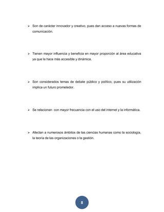 8
 Son de carácter innovador y creativo, pues dan acceso a nuevas formas de
comunicación.
 Tienen mayor influencia y beneficia en mayor proporción al área educativa
ya que la hace más accesible y dinámica.
 Son considerados temas de debate público y político, pues su utilización
implica un futuro prometedor.
 Se relacionan con mayor frecuencia con el uso del internet y la informática.
 Afectan a numerosos ámbitos de las ciencias humanas como la sociología,
la teoría de las organizaciones o la gestión.
 