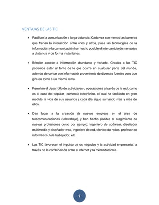 9
VENTAJAS DE LAS TIC
 Facilitan la comunicación a larga distancia. Cada vez son menos las barreras
que frenan la interacción entre unos y otros, pues las tecnologías de la
información y la comunicación han hecho posible el intercambio de mensajes
a distancia y de forma instantánea.
 Brindan acceso a información abundante y variada. Gracias a las TIC
podemos estar al tanto de lo que ocurre en cualquier parte del mundo,
además de contar con información proveniente de diversas fuentes pero que
gira en torno a un mismo tema.
 Permiten el desarrollo de actividades u operaciones a través de la red, como
es el caso del popular comercio electrónico, el cual ha facilitado en gran
medida la vida de sus usuarios y cada día sigue sumando más y más de
ellos.
 Dan lugar a la creación de nuevos empleos en el área de
telecomunicaciones (teletrabajo), y han hecho posible el surgimiento de
nuevas profesiones como por ejemplo: ingeniero de software, diseñador
multimedia y diseñador web, ingeniero de red, técnico de redes, profesor de
informática, tele trabajador, etc.
 Las TIC favorecen el impulso de los negocios y la actividad empresarial, a
través de la combinación entre el internet y la mercadotecnia.
 