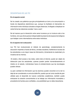 10
DESVENTAJAS DE LAS TIC
En el aspecto social:
Se ha creado una polémica que gira principalmente en torno a la comunicación a
través de dispositivos electrónicos que, aunque ha facilitado el intercambio de
información entre individuos ubicados a largas distancias, ha llegado a desplazar en
cierta forma las relaciones sociales "cara a cara".
De tal manera que la interacción entre seres humanos ya no involucra solo a los
hombres, sino que ahora parece indispensable la presencia de equipos tecnológicos
que trabajen como intermediarios entre estos individuos.
En el aspecto de la educación:
Las TIC han revolucionado el método de aprendizaje, complementando la
educación impartida a través de libros y revistas escolares, facilitando el acceso de
los estudiantes a una mayor masa de información y fomentando la creatividad y la
iniciativa de los mismos.
El amplio y fácil acceso a las redes, sobre todo al internet, puede ser objeto de
distracción para los estudiantes, quienes pueden perder momentáneamente el
interés en el estudio, inclinándose hacia el entretenimiento que las tecnologías
pueden ofrecer.
La gran cantidad de información que los alumnos pueden encontrar en la red no
deja de ser considerada un arma de doble filo, puesto que así como resulta de gran
utilidad para el desarrollo de nuevos contenidos académicos, también puede
entorpecer la creación conocimientos si se trabaja con información incompleta o
procedente de fuentes poco confiables, una posibilidad que no debe descartarse.
 