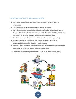 12
BENEFICIOS DE LAS TIC EN LA EDUCACION
 Suprime en cierta forma las restricciones de espacio y tiempo para la
enseñanza.
 Supone un modelo educativo más enfocado en el alumno.
 Permite la creación de ambientes educativos cómodos pero desafiantes, en
los que el alumno debe asumir un mayor grado de responsabilidad, actividad y
participación, pero que a su vez garantizan resultados eficaces.
 Mantiene la motivación y el interés de los estudiantes en el aprendizaje.
 Fomenta la interdisciplinariedad y el trabajo en equipo, así como la
alfabetización por medios digitales y audiovisuales.
 Las TICS en la educación facilitan la búsqueda de información y estimula en el
estudiante su capacidad para la selección de la misma.
 Promueve la expresión y la creativida (Las tic de la educacion, 2019)
 