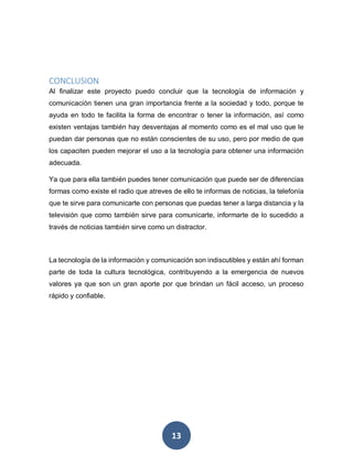 13
CONCLUSION
Al finalizar este proyecto puedo concluir que la tecnología de información y
comunicación tienen una gran importancia frente a la sociedad y todo, porque te
ayuda en todo te facilita la forma de encontrar o tener la información, así como
existen ventajas también hay desventajas al momento como es el mal uso que le
puedan dar personas que no están conscientes de su uso, pero por medio de que
los capaciten pueden mejorar el uso a la tecnología para obtener una información
adecuada.
Ya que para ella también puedes tener comunicación que puede ser de diferencias
formas como existe el radio que atreves de ello te informas de noticias, la telefonía
que te sirve para comunicarte con personas que puedas tener a larga distancia y la
televisión que como también sirve para comunicarte, informarte de lo sucedido a
través de noticias también sirve como un distractor.
La tecnología de la información y comunicación son indiscutibles y están ahí forman
parte de toda la cultura tecnológica, contribuyendo a la emergencia de nuevos
valores ya que son un gran aporte por que brindan un fácil acceso, un proceso
rápido y confiable.
 