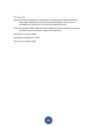 14
Bibliografía
¿Qué son las TICS o Tecnologías de la Información y la Comunicación? (2018). Obtenido de
http://tugimnasiacerebral.com/herramientas-de-estudio/que-son-las-tics-tic-o-
tecnologias-de-la-informacion-y-la-comunicacion#ejemplos-de-tics
Las tic de la educacion. (2019). Obtenido de http://tugimnasiacerebral.com/herramientas-de-
estudio/las-tics-en-la-educacion-y-algunas-herramientas-tic
Que tipos de tics existen. (2019).
Tecnologìa de la informacion. (2018).
Tipos de tics que existen. (2019).
 