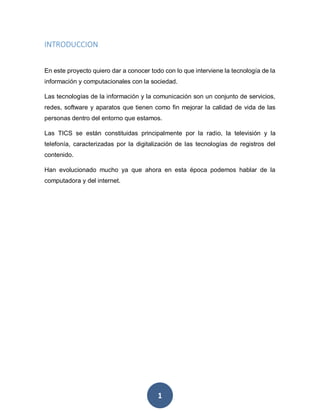 1
INTRODUCCION
En este proyecto quiero dar a conocer todo con lo que interviene la tecnología de la
información y computacionales con la sociedad.
Las tecnologías de la información y la comunicación son un conjunto de servicios,
redes, software y aparatos que tienen como fin mejorar la calidad de vida de las
personas dentro del entorno que estamos.
Las TICS se están constituidas principalmente por la radio, la televisión y la
telefonía, caracterizadas por la digitalización de las tecnologías de registros del
contenido.
Han evolucionado mucho ya que ahora en esta época podemos hablar de la
computadora y del internet.
 