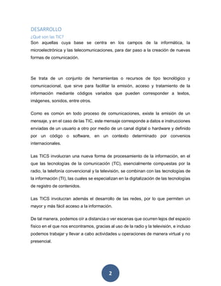 2
DESARROLLO
¿Qué son las TIC?
Son aquellas cuya base se centra en los campos de la informática, la
microelectrónica y las telecomunicaciones, para dar paso a la creación de nuevas
formas de comunicación.
Se trata de un conjunto de herramientas o recursos de tipo tecnológico y
comunicacional, que sirve para facilitar la emisión, acceso y tratamiento de la
información mediante códigos variados que pueden corresponder a textos,
imágenes, sonidos, entre otros.
Como es común en todo proceso de comunicaciones, existe la emisión de un
mensaje, y en el caso de las TIC, este mensaje corresponde a datos e instrucciones
enviadas de un usuario a otro por medio de un canal digital o hardware y definido
por un código o software, en un contexto determinado por convenios
internacionales.
Las TICS involucran una nueva forma de procesamiento de la información, en el
que las tecnologías de la comunicación (TC), esencialmente compuestas por la
radio, la telefonía convencional y la televisión, se combinan con las tecnologías de
la información (TI), las cuales se especializan en la digitalización de las tecnologías
de registro de contenidos.
Las TICS involucran además el desarrollo de las redes, por lo que permiten un
mayor y más fácil acceso a la información.
De tal manera, podemos oír a distancia o ver escenas que ocurren lejos del espacio
físico en el que nos encontramos, gracias al uso de la radio y la televisión, e incluso
podemos trabajar y llevar a cabo actividades u operaciones de manera virtual y no
presencial.
 