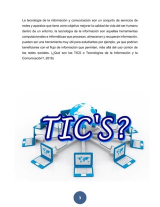 3
La tecnología de la información y comunicación son un conjunto de servicios de
redes y aparatos que tiene como objetivo mejorar la calidad de vida del ser humano
dentro de un entorno, la tecnología de la información son aquellas herramientas
computacionales e informáticas que procesan, almacenan y recuperan información,
pueden ser una herramienta muy útil para estudiantes por ejemplo, ya que podrían
beneficiarse con el flujo de información que permiten, más allá del uso común de
las redes sociales. (¿Qué son las TICS o Tecnologías de la Información y la
Comunicación?, 2018)
 
