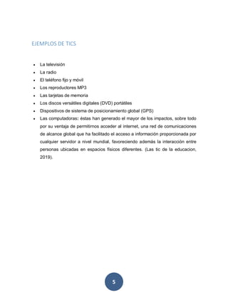 5
EJEMPLOS DE TICS
 La televisión
 La radio
 El teléfono fijo y móvil
 Los reproductores MP3
 Las tarjetas de memoria
 Los discos versátiles digitales (DVD) portátiles
 Dispositivos de sistema de posicionamiento global (GPS)
 Las computadoras: éstas han generado el mayor de los impactos, sobre todo
por su ventaja de permitirnos acceder al internet, una red de comunicaciones
de alcance global que ha facilitado el acceso a información proporcionada por
cualquier servidor a nivel mundial, favoreciendo además la interacción entre
personas ubicadas en espacios físicos diferentes. (Las tic de la educacion,
2019).
 
