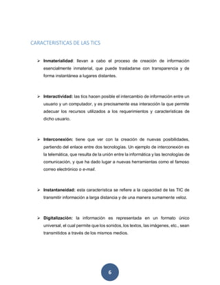 6
CARACTERISTICAS DE LAS TICS
 Inmaterialidad: llevan a cabo el proceso de creación de información
esencialmente inmaterial, que puede trasladarse con transparencia y de
forma instantánea a lugares distantes.
 Interactividad: las tics hacen posible el intercambio de información entre un
usuario y un computador, y es precisamente esa interacción la que permite
adecuar los recursos utilizados a los requerimientos y características de
dicho usuario.
 Interconexión: tiene que ver con la creación de nuevas posibilidades,
partiendo del enlace entre dos tecnologías. Un ejemplo de interconexión es
la telemática, que resulta de la unión entre la informática y las tecnologías de
comunicación, y que ha dado lugar a nuevas herramientas como el famoso
correo electrónico o e-mail.
 Instantaneidad: esta característica se refiere a la capacidad de las TIC de
transmitir información a larga distancia y de una manera sumamente veloz.
 Digitalización: la información es representada en un formato único
universal, el cual permite que los sonidos, los textos, las imágenes, etc., sean
transmitidos a través de los mismos medios.
 
