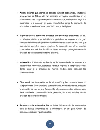 7
 Amplio alcance que abarca los campos cultural, económico, educativo,
entre otros: las TIC no sólo han generado un impacto considerable en un
único ámbito o en un grupo específico de individuos, sino que han llegado a
expandirse y a penetrar en áreas importantes como la economía, la
educación, la medicina, entre otras, todo esto a nivel global.
 Mayor influencia sobre los procesos que sobre los productos: las TIC
no sólo les brindan a los individuos la posibilidad de acceder a una gran
cantidad de información para construir conocimiento a partir de ella, sino que
además les permiten hacerlo mediante la asociación con otros usuarios
conectados a la red. Los individuos tienen un mayor protagonismo en la
creación de conocimiento de forma colectiva.
 Innovación: el desarrollo de las tics se ha caracterizado por generar una
necesidad de innovación, sobre todo en lo que respecta al campo de lo social,
dando lugar a la creación de nuevos medios para potenciar las
comunicaciones.
 Diversidad: las tecnologías de la información y las comunicaciones no
cumplen con un único propósito, por el contrario, resultan bastante útiles para
la ejecución de más de una función. De tal manera, pueden utilizarse para
llevar a cabo la comunicación entre personas, así como también para la
creación de nueva información.
 Tendencia a la automatización: se habla del desarrollo de herramientas
para el manejo automático de la información en un gran número de
actividades sociales y profesionales.
 
