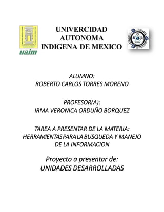 UNIVERCIDAD
AUTONOMA
INDIGENA DE MEXICO
ALUMNO:
ROBERTO CARLOS TORRES MORENO
PROFESOR(A):
IRMA VERONICA ORDUÑO BORQUEZ
TAREA A PRESENTAR DE LA MATERIA:
HERRAMIENTASPARALABUSQUEDA Y MANEJO
DE LA INFORMACION
Proyecto a presentar de:
UNIDADES DESARROLLADAS
 