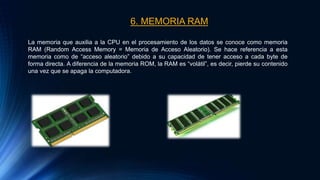 6. MEMORIA RAM
La memoria que auxilia a la CPU en el procesamiento de los datos se conoce como memoria
RAM (Random Access Memory = Memoria de Acceso Aleatorio). Se hace referencia a esta
memoria como de “acceso aleatorio” debido a su capacidad de tener acceso a cada byte de
forma directa. A diferencia de la memoria ROM, la RAM es “volátil”, es decir, pierde su contenido
una vez que se apaga la computadora.
 