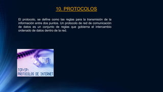 10. PROTOCOLOS
El protocolo, se define como las reglas para la transmisión de la
información entre dos puntos. Un protocolo de red de comunicación
de datos es un conjunto de reglas que gobierna el intercambio
ordenado de datos dentro de la red.
 
