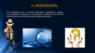 11. INVESTIGACIÓN.
Una investigación es un proceso sistemático, organizado y objetivo,
cuyo propósito es responder a una pregunta o hipótesis y así aumentar
el conocimiento y la información sobre algo desconocido.
 