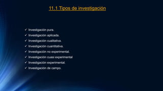 11.1 Tipos de investigación
 Investigación pura.
 Investigación aplicada.
 Investigación cualitativa.
 Investigación cuantitativa.
 Investigación no experimental.
 Investigación cuasi experimental
 Investigación experimental.
 Investigación de campo.
 