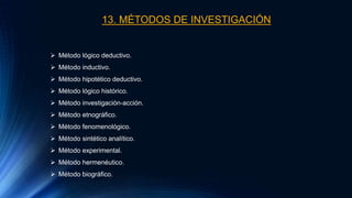 13. MÉTODOS DE INVESTIGACIÓN
 Método lógico deductivo.
 Método inductivo.
 Método hipotético deductivo.
 Método lógico histórico.
 Método investigación-acción.
 Método etnográfico.
 Método fenomenológico.
 Método sintético analítico.
 Método experimental.
 Método hermenéutico.
 Método biográfico.
 