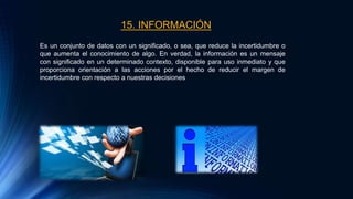 15. INFORMACIÓN
Es un conjunto de datos con un significado, o sea, que reduce la incertidumbre o
que aumenta el conocimiento de algo. En verdad, la información es un mensaje
con significado en un determinado contexto, disponible para uso inmediato y que
proporciona orientación a las acciones por el hecho de reducir el margen de
incertidumbre con respecto a nuestras decisiones
 