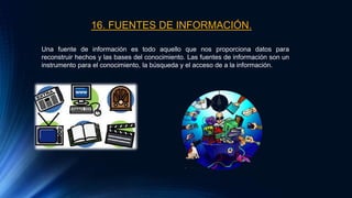 16. FUENTES DE INFORMACIÓN.
Una fuente de información es todo aquello que nos proporciona datos para
reconstruir hechos y las bases del conocimiento. Las fuentes de información son un
instrumento para el conocimiento, la búsqueda y el acceso de a la información.
 