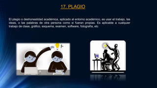 17. PLAGIO
El plagio o deshonestidad académica, aplicado al entorno académico, es usar el trabajo, las
ideas, o las palabras de otra persona como si fueran propias. Es aplicable a cualquier
trabajo de clase, gráfico, esquema, examen, software, fotografía, etc
 