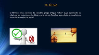 18. ÉTICA
El término ética proviene del vocablo griego antiguo “ethos” cuyo significado es
relativo a las costumbres. La ética es una ciencia filosófica que estudia la moral como
forma de la conciencia social.
 