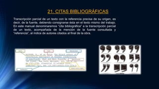 21. CITAS BIBLIOGRÁFICAS
Transcripción parcial de un texto con la referencia precisa de su origen, es
decir, de la fuente, debiendo consignarse ésta en el texto mismo del trabajo.
En este manual denominaremos “cita bibliográfica” a la transcripción parcial
de un texto, acompañada de la mención de la fuente consultada y
“referencia”, al índice de autores citados al final de la obra.
 