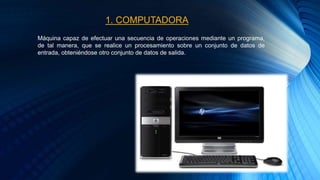 Máquina capaz de efectuar una secuencia de operaciones mediante un programa,
de tal manera, que se realice un procesamiento sobre un conjunto de datos de
entrada, obteniéndose otro conjunto de datos de salida.
1. COMPUTADORA
 