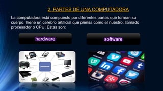 2. PARTES DE UNA COMPUTADORA
La computadora está compuesto por diferentes partes que forman su
cuerpo. Tiene un cerebro artificial que piensa como el nuestro, llamado
procesador o CPU. Estas son:
hardware software
 