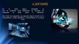 4. SOFTWARE
Es la parte lógica, intangible, la
que no podemos tocar fácilmente, se encargar de
manipular la parte física o hardware.
Son todos los programas que ejecutan alguna función en la
computadora y están grabados o almacenados en el disco
duro.
 