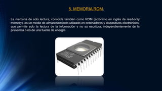 5. MEMORIA ROM.
La memoria de solo lectura, conocida también como ROM (acrónimo en inglés de read-only
memory), es un medio de almacenamiento utilizado en ordenadores y dispositivos electrónicos,
que permite solo la lectura de la información y no su escritura, independientemente de la
presencia o no de una fuente de energía
 