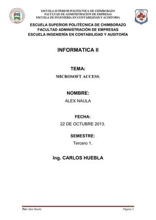 ESCUELA SUPERIOR POLITECNICA DE CHIMBORAZO
FACULTAD DE ADMINISTRACION DE EMPRESAS
ESCUELA DE INGENIERIA EN CONTABILIDAD Y AUDITORIA

ESCUELA SUPERIOR POLITÉCNICA DE CHIMBORAZO
FACULTAD ADMINISTRACIÓN DE EMPRESAS
ESCUELA INGENIERÍA EN CONTABILIDAD Y AUDITORÍA

INFORMATICA II

TEMA:
MICROSOFT ACCESS.

NOMBRE:
ALEX NAULA

FECHA:
22 DE OCTUBRE 2013.
SEMESTRE:
Tercero 1.

Ing. CARLOS HUEBLA

Por: Alex Naula

Página 1

 