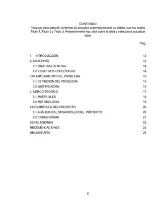 6
CONTENIDO
Para que esta tabla de contenido se actualice automáticamente se deben usar los estilos
Titulo 1, Titulo 2 y Titulo 3. Posteriormente haz click sobre la tabla y selecciona actualizar
tabla.
Pág.
1. INTRODUCCIÓN 13
2. OBJETIVOS 14
2.1 OBJETIVO GENERAL 14
2.2 OBJETIVOS ESPECÍFICOS 14
3 PLANTEAMIENTO DEL PROBLEMA 15
3.1 DEFINICIÓN DEL PROBLEMA 15
3.2 JUSTIFICACIÓN 15
4. MARCO TEÓRICO 17
5.1 MATERIALES 19
5.2 METODOLOGÍA 19
6 DESARROLLO DEL PROYECTO 20
6.1 ANÁLISIS DEL DESARROLLO DEL PROYECTO 20
6.2 CRONOGRAMA 21
CONCLUSIONES 22
RECOMENDACIONES 23
BIBLIOGRAFÍA 24
 